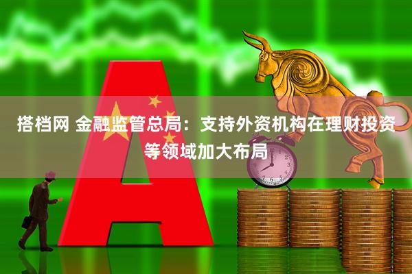 搭档网 金融监管总局：支持外资机构在理财投资等领域加大布局