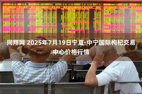 同翔网 2025年7月19日宁夏·中宁国际枸杞交易中心价格行情