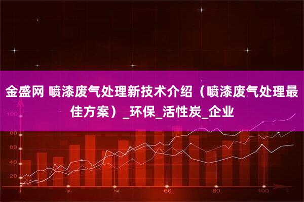 金盛网 喷漆废气处理新技术介绍（喷漆废气处理最佳方案）_环保_活性炭_企业